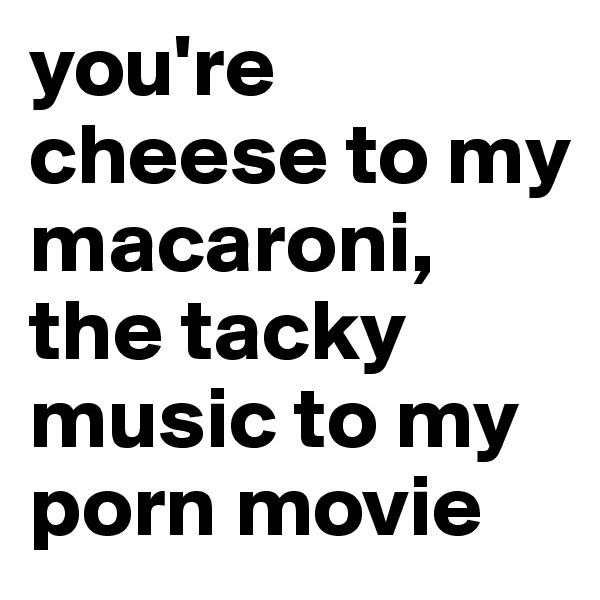 you're cheese to my macaroni, the tacky music to my porn movie