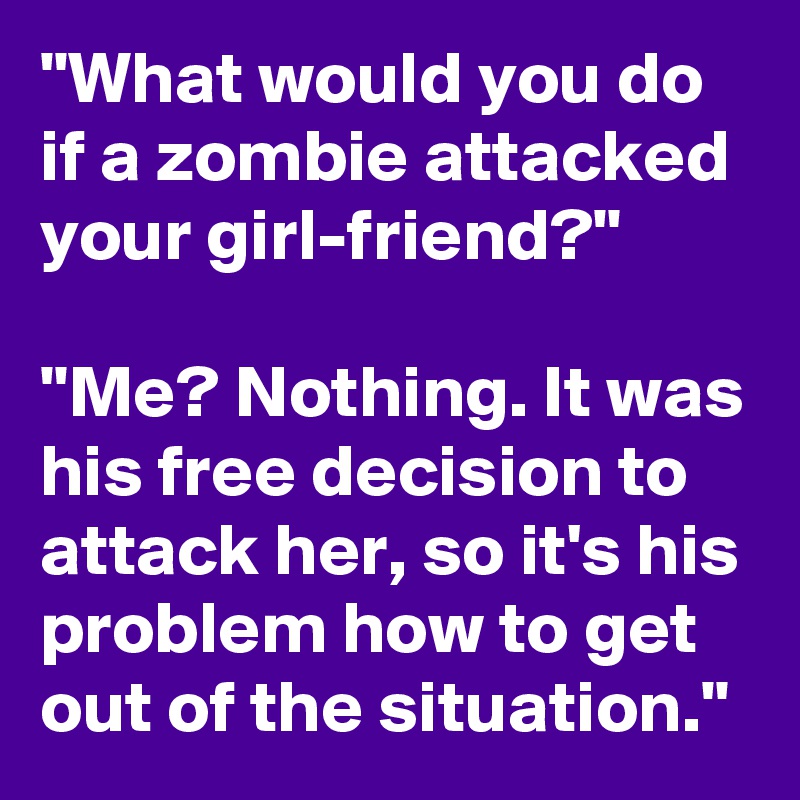 "What would you do if a zombie attacked your girl-friend?"

"Me? Nothing. It was his free decision to attack her, so it's his problem how to get out of the situation."