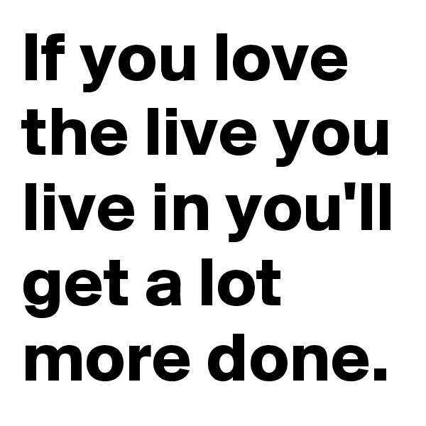 If you love the live you live in you'll get a lot more done.