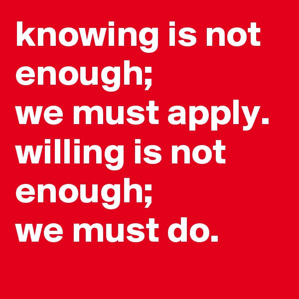 knowing is not enough; 
we must apply. 
willing is not enough; 
we must do.