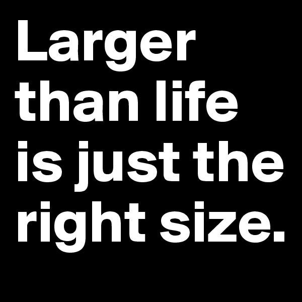 Larger than life is just the right size.