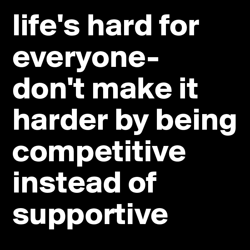 life's hard for everyone- don't make it harder by being competitive instead of supportive 
