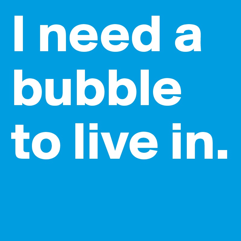 I need a bubble to live in. 