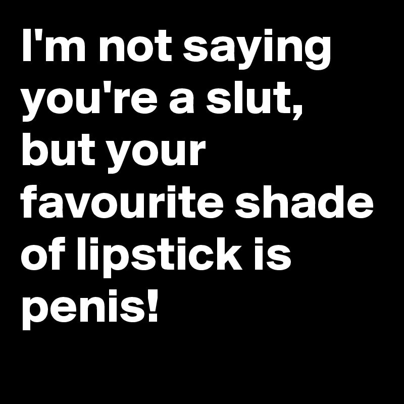 I'm not saying you're a slut, but your favourite shade of lipstick is penis!