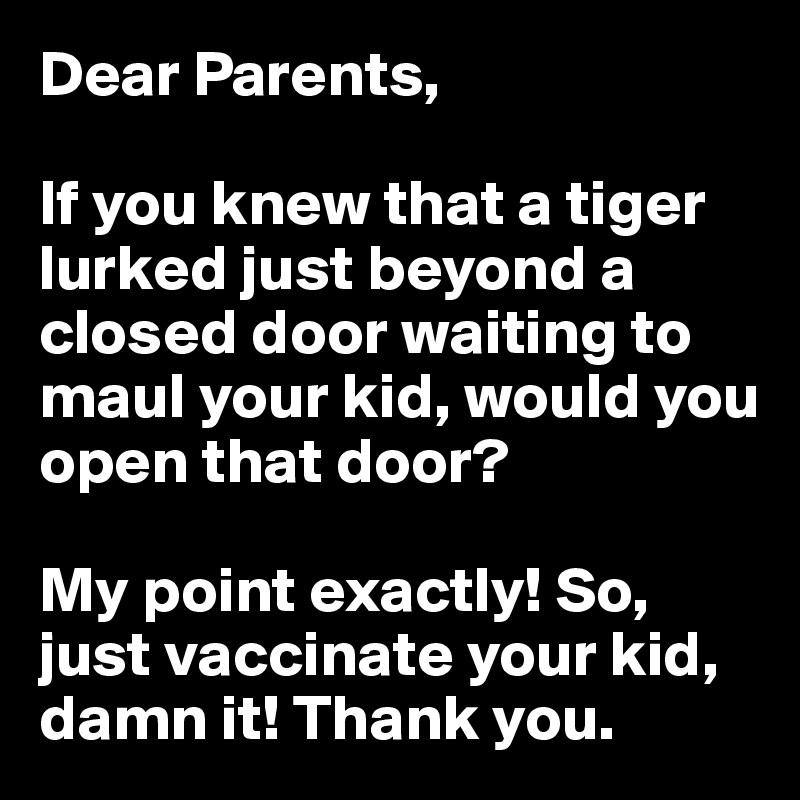 Dear Parents,

If you knew that a tiger lurked just beyond a closed door waiting to maul your kid, would you open that door? 

My point exactly! So, just vaccinate your kid, damn it! Thank you.