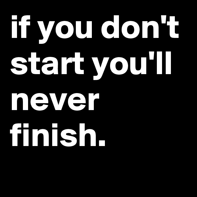 if you don't start you'll never finish.