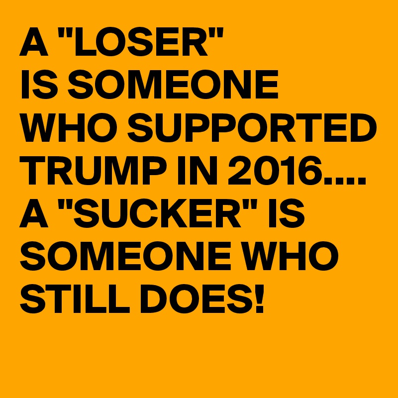 A "LOSER"
IS SOMEONE WHO SUPPORTED TRUMP IN 2016....
A "SUCKER" IS SOMEONE WHO STILL DOES!
