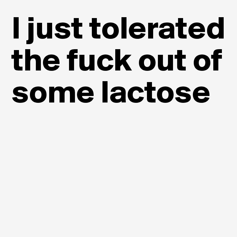 I just tolerated the fuck out of some lactose


