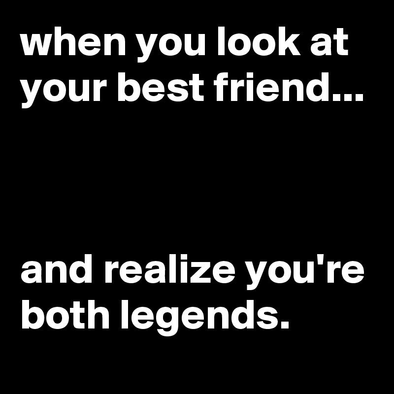 when you look at your best friend...



and realize you're both legends.