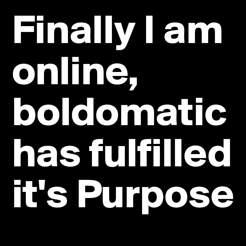 Finally I am online, boldomatic has fulfilled it's Purpose