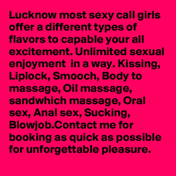 Lucknow most sexy call girls offer a different types of flavors to capable your all excitement. Unlimited sexual enjoyment  in a way. Kissing, Liplock, Smooch, Body to massage, Oil massage, sandwhich massage, Oral sex, Anal sex, Sucking, Blowjob.Contact me for booking as quick as possible for unforgettable pleasure.