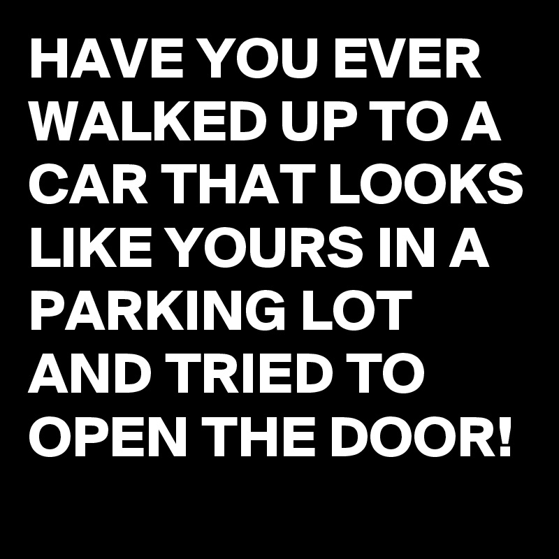 HAVE YOU EVER WALKED UP TO A CAR THAT LOOKS LIKE YOURS IN A PARKING LOT AND TRIED TO OPEN THE DOOR!