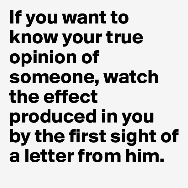 If you want to know your true opinion of someone, watch the effect produced in you by the first sight of a letter from him.