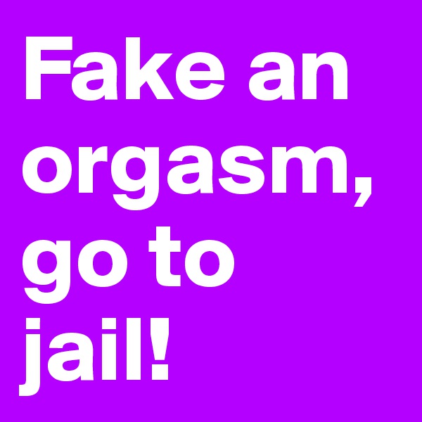 Fake an orgasm, go to jail!