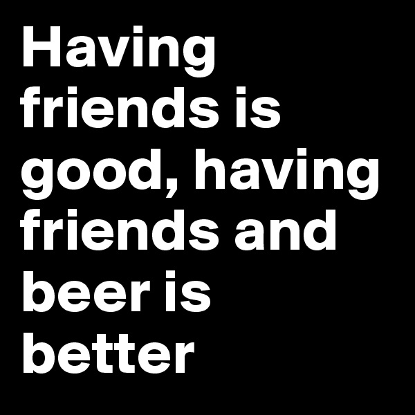 Having friends is good, having friends and beer is better