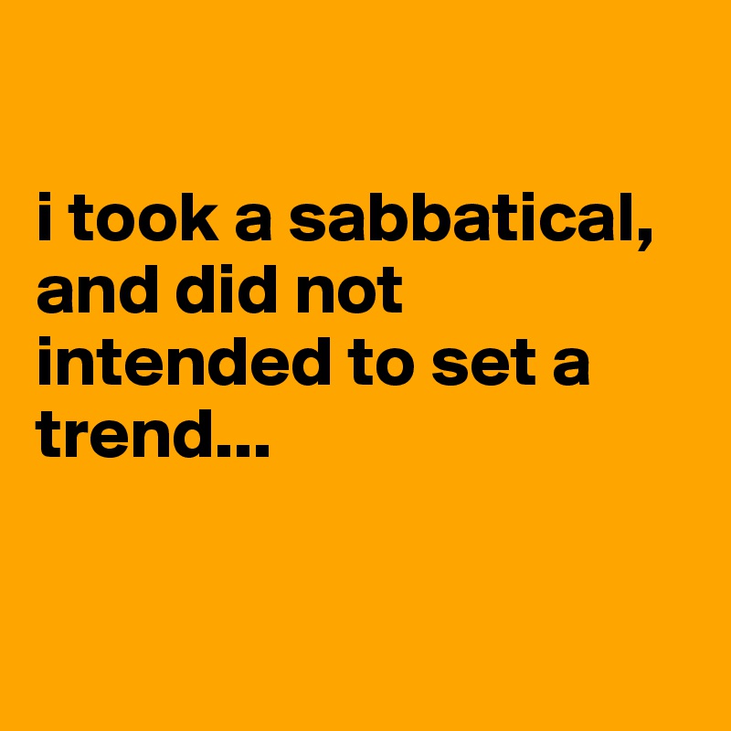 

i took a sabbatical, and did not intended to set a trend...


