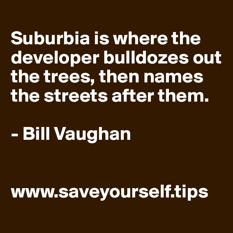 
Suburbia is where the developer bulldozes out the trees, then names the streets after them.

- Bill Vaughan


www.saveyourself.tips