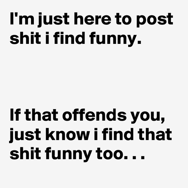 I'm just here to post shit i find funny. 



If that offends you,  just know i find that shit funny too. . . 