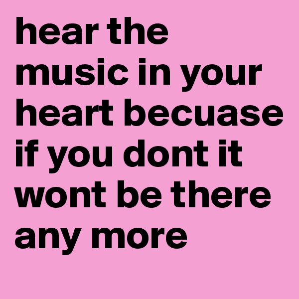 hear the music in your heart becuase if you dont it wont be there any more