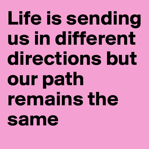 Life is sending us in different directions but our path remains the same 