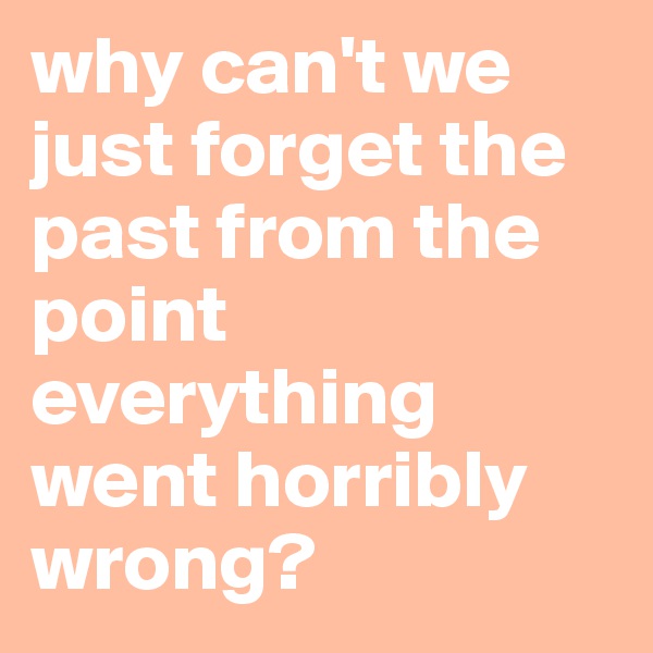 why can't we just forget the past from the point everything went horribly wrong?