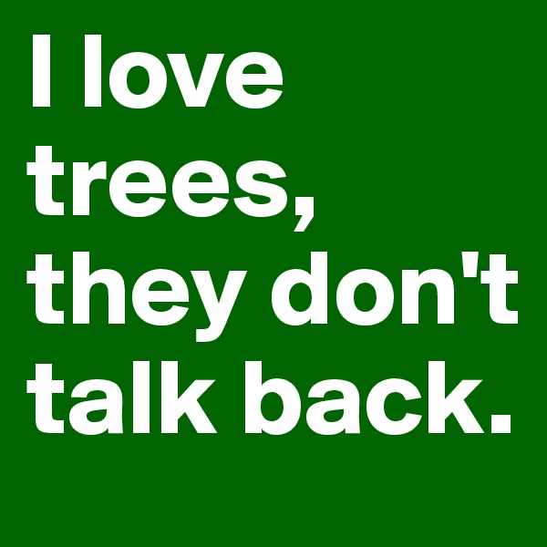 I love trees, they don't talk back.