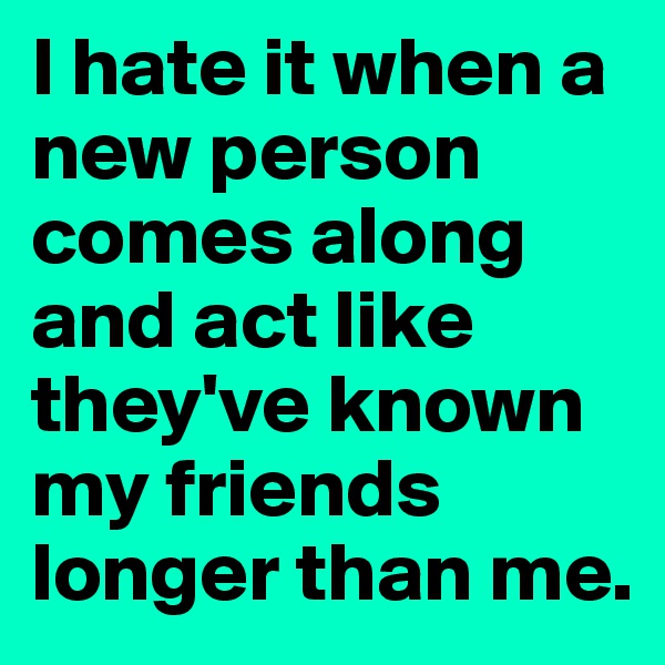 I hate it when a new person comes along and act like they've known my friends longer than me.