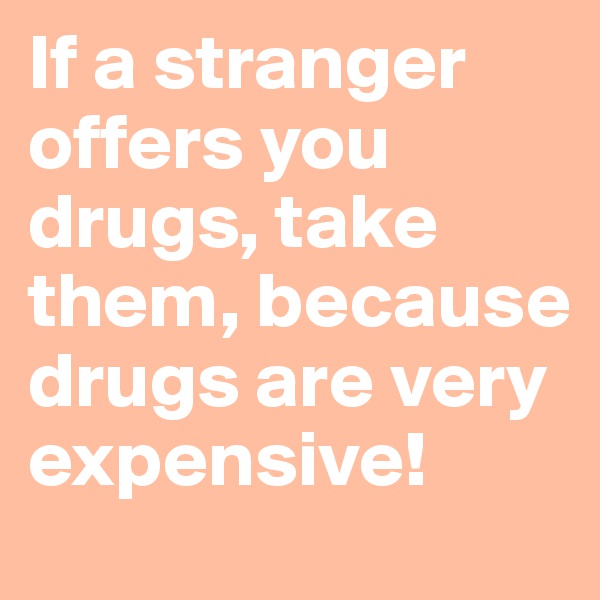 If a stranger 
offers you drugs, take them, because drugs are very expensive!