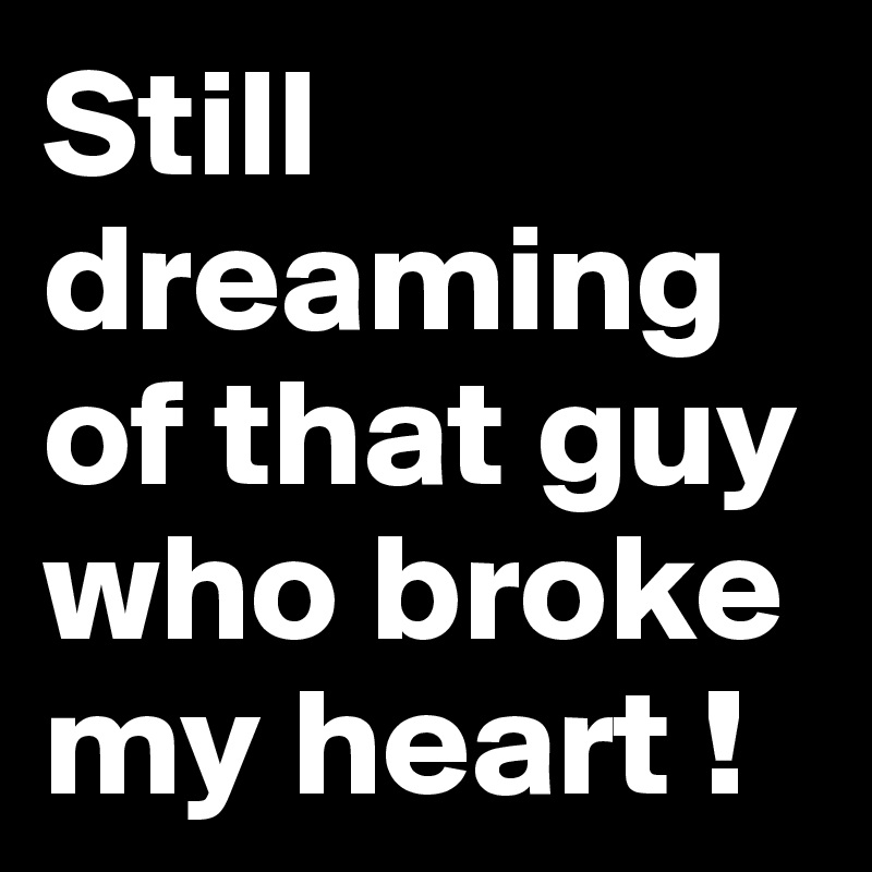 Still dreaming of that guy who broke my heart ! 