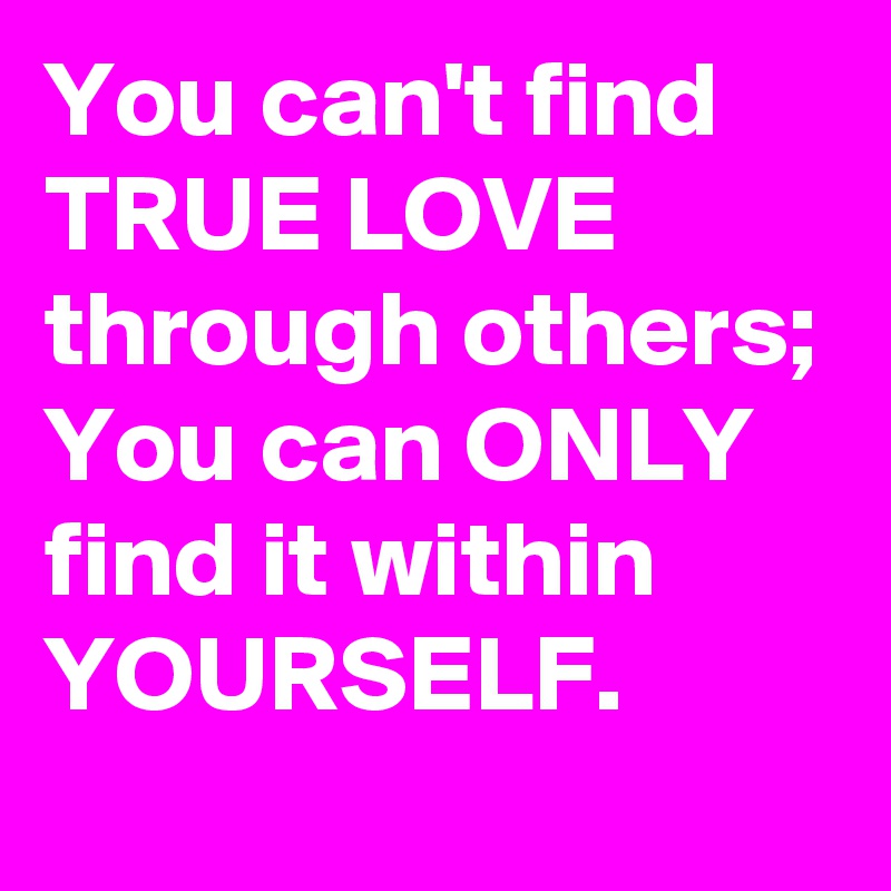 You can't find TRUE LOVE through others; You can ONLY find it within YOURSELF.