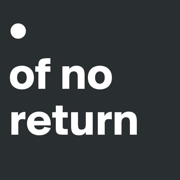 • 
of no return