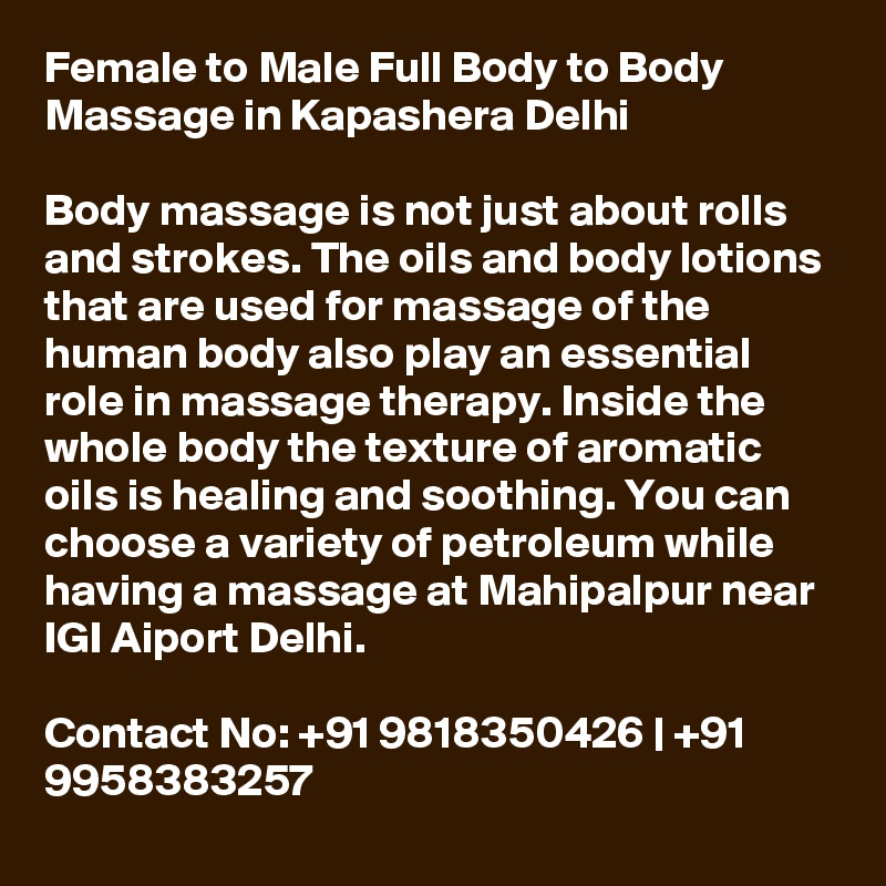 Female to Male Full Body to Body Massage in Kapashera Delhi

Body massage is not just about rolls and strokes. The oils and body lotions that are used for massage of the human body also play an essential role in massage therapy. Inside the whole body the texture of aromatic oils is healing and soothing. You can choose a variety of petroleum while having a massage at Mahipalpur near IGI Aiport Delhi.

Contact No: +91 9818350426 | +91 9958383257