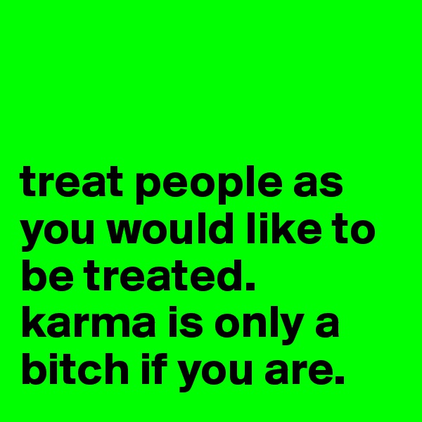 


treat people as you would like to be treated.
karma is only a bitch if you are.