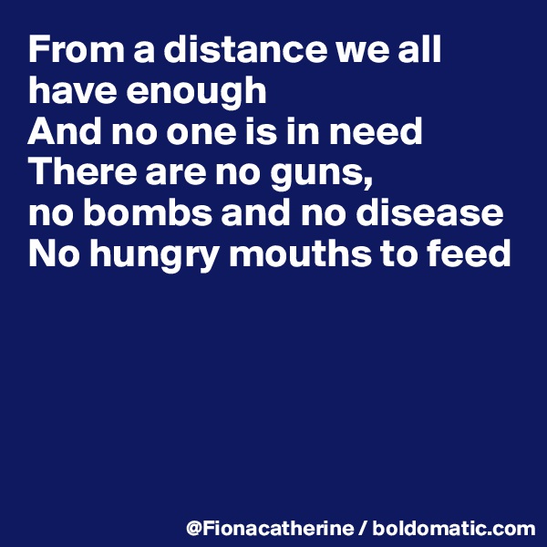 From a distance we all
have enough
And no one is in need
There are no guns,
no bombs and no disease
No hungry mouths to feed





