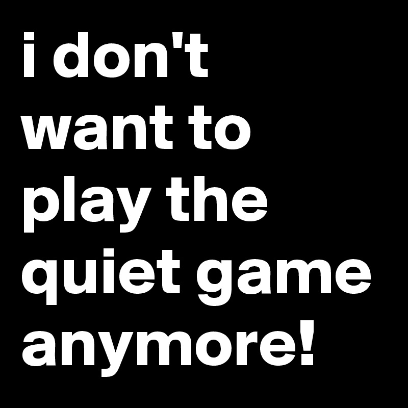 i don't want to play the quiet game anymore!