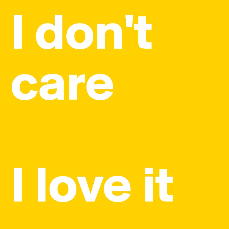 I don't care

I love it
