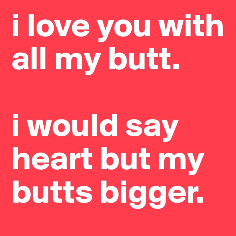 i love you with all my butt. 

i would say heart but my butts bigger. 