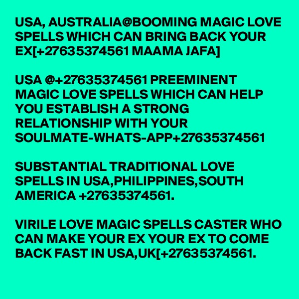 USA, AUSTRALIA@BOOMING MAGIC LOVE SPELLS WHICH CAN BRING BACK YOUR EX[+27635374561 MAAMA JAFA]

USA @+27635374561 PREEMINENT MAGIC LOVE SPELLS WHICH CAN HELP YOU ESTABLISH A STRONG RELATIONSHIP WITH YOUR SOULMATE-WHATS-APP+27635374561

SUBSTANTIAL TRADITIONAL LOVE SPELLS IN USA,PHILIPPINES,SOUTH AMERICA +27635374561.

VIRILE LOVE MAGIC SPELLS CASTER WHO CAN MAKE YOUR EX YOUR EX TO COME BACK FAST IN USA,UK[+27635374561.