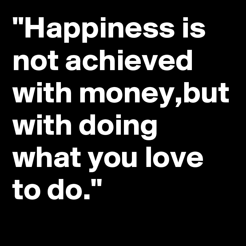 "Happiness is not achieved with money,but with doing what you love to do."
