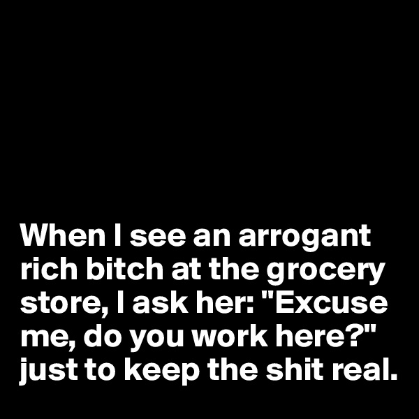 





When I see an arrogant rich bitch at the grocery store, I ask her: "Excuse me, do you work here?" 
just to keep the shit real. 