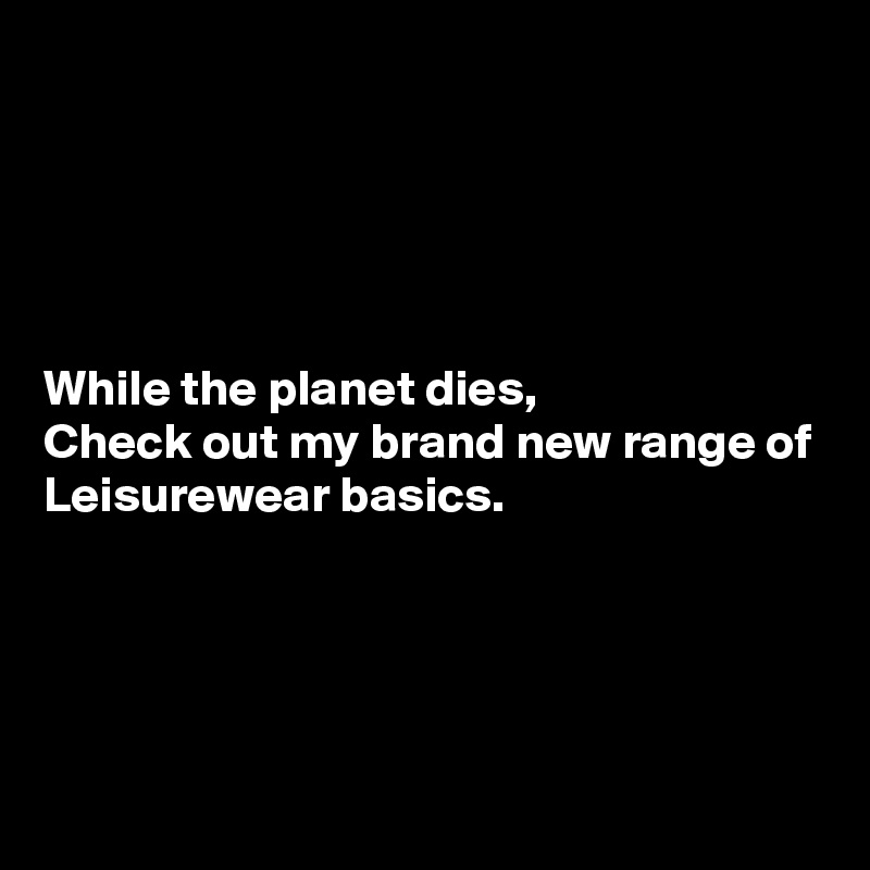 





While the planet dies,
Check out my brand new range of
Leisurewear basics.




