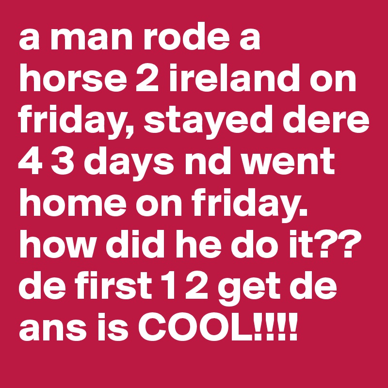 a man rode a horse 2 ireland on friday, stayed dere 4 3 days nd went home on friday. how did he do it?? de first 1 2 get de ans is COOL!!!!