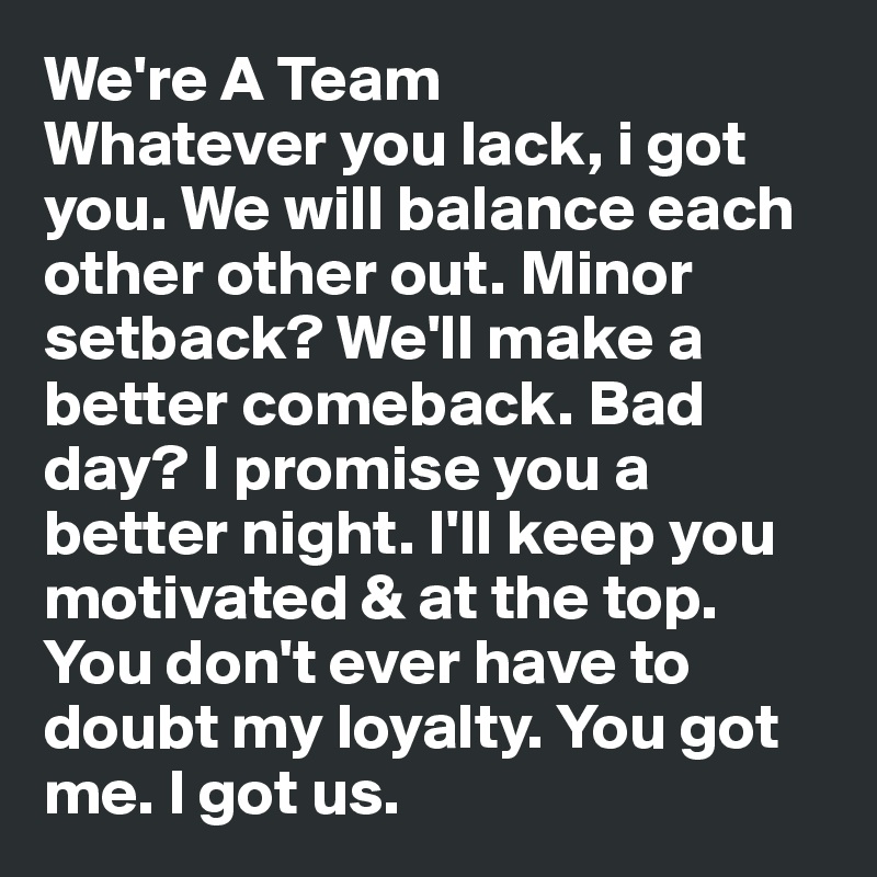 We're A Team 
Whatever you lack, i got you. We will balance each other other out. Minor setback? We'll make a better comeback. Bad day? I promise you a better night. I'll keep you motivated & at the top. You don't ever have to doubt my loyalty. You got me. I got us.