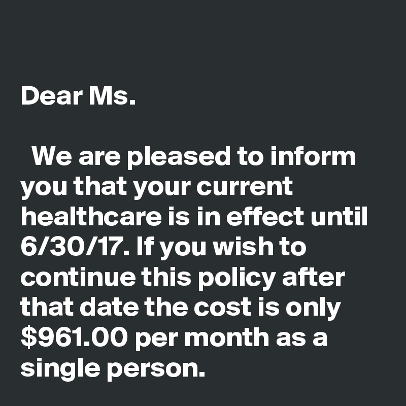 

Dear Ms.

  We are pleased to inform you that your current healthcare is in effect until 6/30/17. If you wish to continue this policy after that date the cost is only $961.00 per month as a single person. 