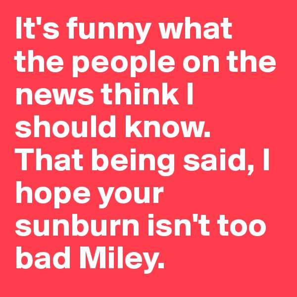 It's funny what the people on the news think I should know. That being said, I hope your sunburn isn't too bad Miley.