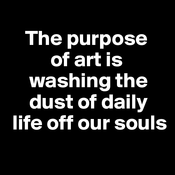 
    The purpose 
          of art is    
     washing the   
     dust of daily 
 life off our souls
