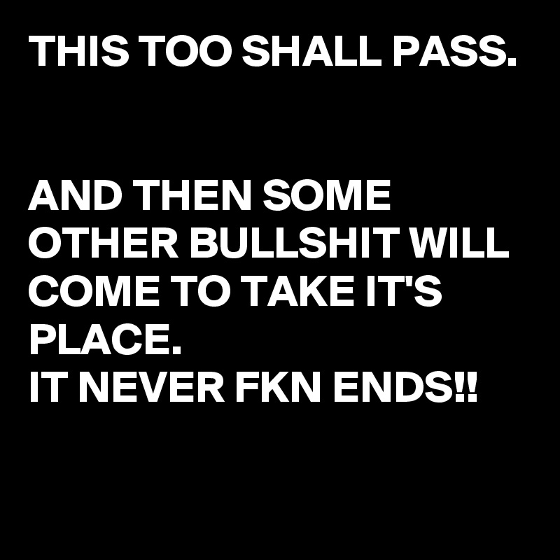 THIS TOO SHALL PASS.


AND THEN SOME OTHER BULLSHIT WILL COME TO TAKE IT'S PLACE.
IT NEVER FKN ENDS!!

