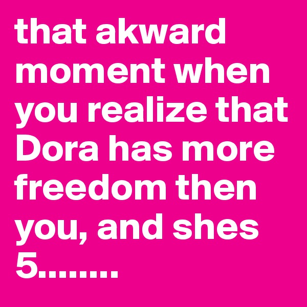 that akward moment when you realize that Dora has more freedom then you, and shes 5........