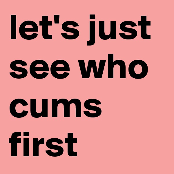 let's just see who cums first