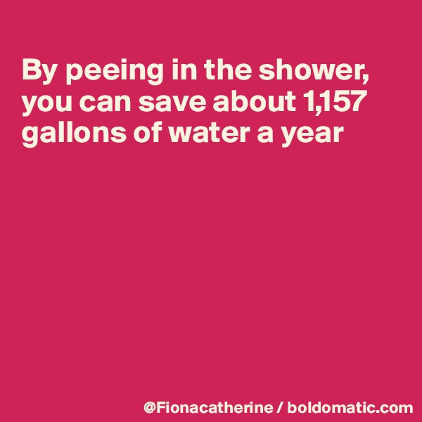 
By peeing in the shower,
you can save about 1,157
gallons of water a year







